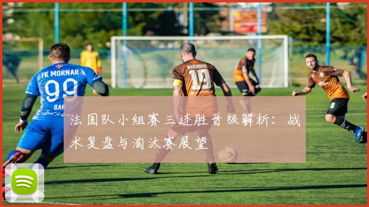 法国队小组赛三连胜晋级解析:战术复盘与淘汰赛展望