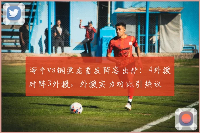 海牛vs铜梁龙首发阵容出炉:4外援对阵3外援,外援实力对比引热议
