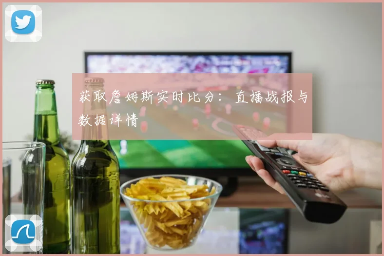 获取詹姆斯实时比分:直播战报与数据详情
