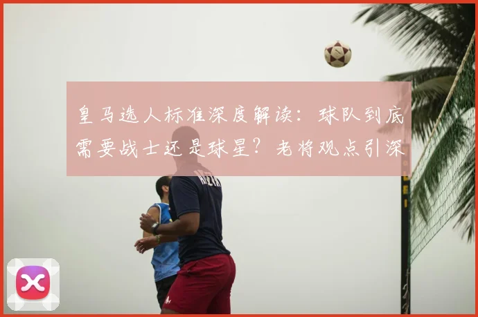 皇马选人标准深度解读:球队到底需要战士还是球星?老将观点引深思