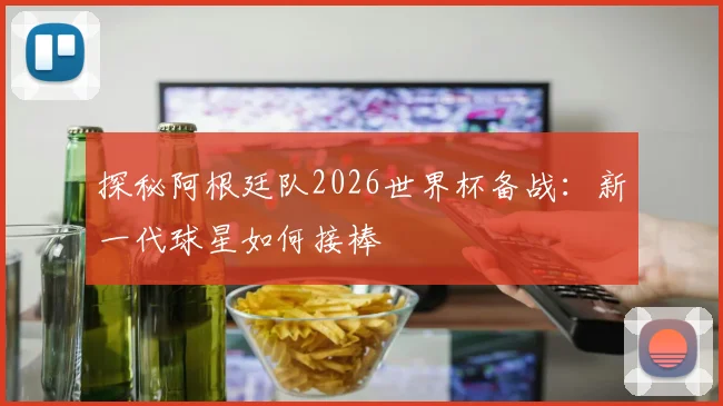 探秘阿根廷队2026世界杯备战:新一代球星如何接棒
