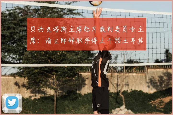 贝西克塔斯主席怒斥裁判委员会主席:请立即辞职并停止干预土耳其足球!