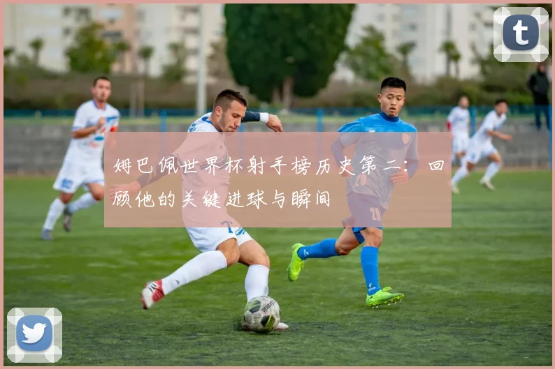 姆巴佩世界杯射手榜历史第二:回顾他的关键进球与瞬间