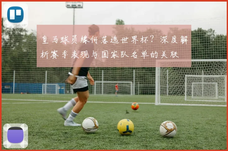 皇马球员缘何落选世界杯?深度解析赛季表现与国家队名单的关联