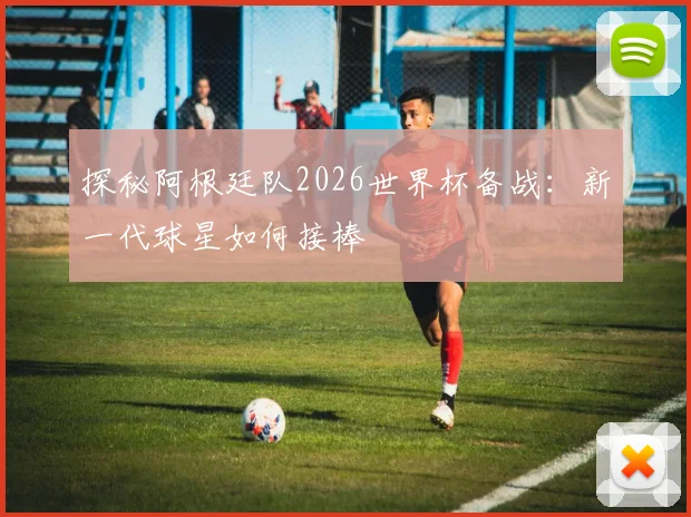 探秘阿根廷队2026世界杯备战:新一代球星如何接棒