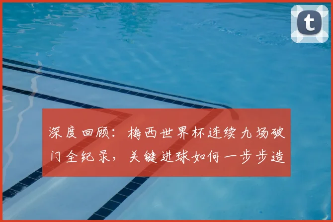 深度回顾:梅西世界杯连续九场破门全纪录,关键进球如何一步步造就传奇