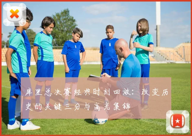 库里总决赛经典时刻回放:改变历史的关键三分与高光集锦