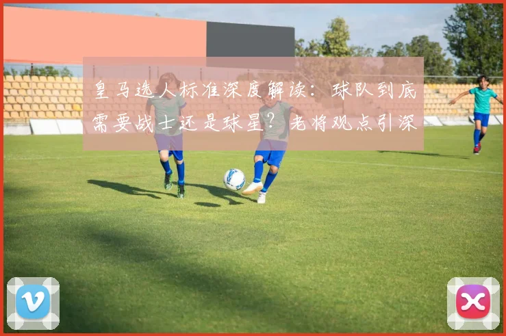皇马选人标准深度解读:球队到底需要战士还是球星?老将观点引深思