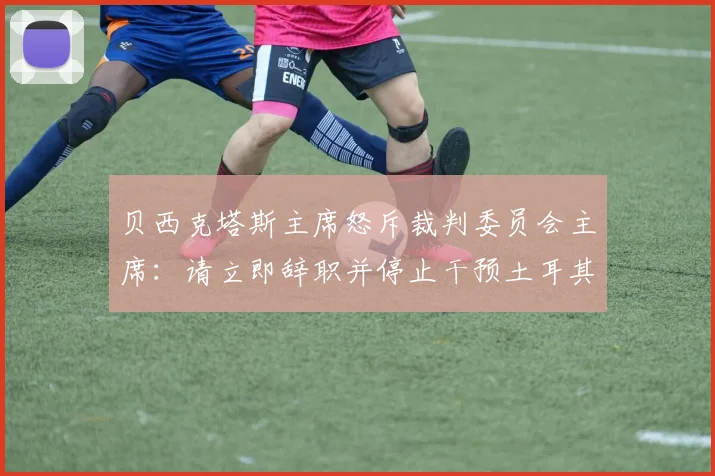 贝西克塔斯主席怒斥裁判委员会主席:请立即辞职并停止干预土耳其足球!